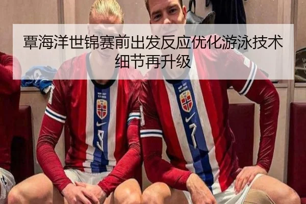 覃海洋世锦赛前出发反应优化游泳技术细节再升级